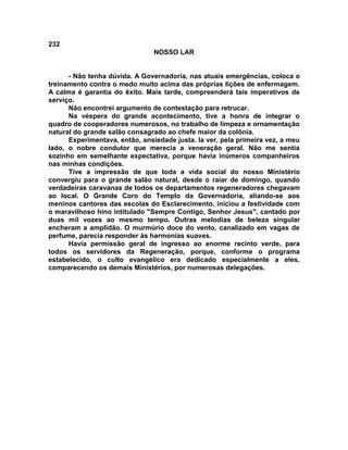 232
NOSSO LAR
- Não tenha dúvida. A Governadoria, nas atuais emergências, coloca o
treinamento contra o medo muito acima das próprias lições de enfermagem.
A calma é garantia do êxito. Mais tarde, compreenderá tais imperativos de
serviço.
Não encontrei argumento de contestação para retrucar.
Na véspera do grande acontecimento, tive a honra de integrar o
quadro de cooperadores numerosos, no trabalho de limpeza e ornamentação
natural do grande salão consagrado ao chefe maior da colônia.
Experimentava, então, ansiedade justa. Ia ver, pela primeira vez, a meu
lado, o nobre condutor que merecia a veneração geral. Não me sentia
sozinho em semelhante expectativa, porque havia inúmeros companheiros
nas minhas condições.
Tive a impressão de que toda a vida social do nosso Ministério
convergiu para o grande salão natural, desde o raiar de domingo, quando
verdadeiras caravanas de todos os departamentos regeneradores chegavam
ao local. O Grande Coro do Templo da Governadoria, aliando-se aos
meninos cantores das escolas do Esclarecimento, iniciou a festividade com
o maravilhoso hino intitulado "Sempre Contigo, Senhor Jesus", cantado por
duas mil vozes ao mesmo tempo. Outras melodias de beleza singular
encheram a amplidão. O murmúrio doce do vento, canalizado em vagas de
perfume, parecia responder às harmonias suaves.
Havia permissão geral de ingresso ao enorme recinto verde, para
todos os servidores da Regeneração, porque, conforme o programa
estabelecido, o culto evangélico era dedicado especialmente a eles,
comparecendo os demais Ministérios, por numerosas delegações.
 
