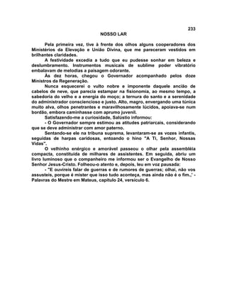 233
NOSSO LAR
Pela primeira vez, tive à frente dos olhos alguns cooperadores dos
Ministérios da Elevação e União Divina, que me pareceram vestidos em
brilhantes claridades.
A festividade excedia a tudo que eu pudesse sonhar em beleza e
deslumbramento. Instrumentos musicais de sublime poder vibratório
embalavam de melodias a paisagem odorante.
Às dez horas, chegou o Governador acompanhado pelos doze
Ministros da Regeneração.
Nunca esquecerei o vulto nobre e imponente daquele ancião de
cabelos de neve, que parecia estampar na fisionomia, ao mesmo tempo, a
sabedoria do velho e a energia do moço; a ternura do santo e a serenidade
do administrador consciencioso e justo. Alto, magro, envergando uma túnica
muito alva, olhos penetrantes e maravilhosamente lúcidos, apoiava-se num
bordão, embora caminhasse com aprumo juvenil.
Satisfazendo-me a curiosidade, Salústio informou:
- O Governador sempre estimou as atitudes patriarcais, considerando
que se deve administrar com amor paterno.
Sentando-se ele na tribuna suprema, levantaram-se as vozes infantis,
seguidas de harpas caridosas, entoando o hino "A Ti, Senhor, Nossas
Vidas".
O velhinho enérgico e amorável passeou o olhar pela assembléia
compacta, constituída de milhares de assistentes. Em seguida, abriu um
livro luminoso que o companheiro me informou ser o Evangelho de Nosso
Senhor Jesus-Cristo. Folheou-o atento e, depois, leu em voz pausada:
- "E ouvíreis falar de guerras e de rumores de guerras; olhai, não vos
assusteis, porque é mister que isso tudo aconteça, mas ainda não é o fim.,' -
Palavras do Mestre em Mateus, capítulo 24, versículo 6.
 