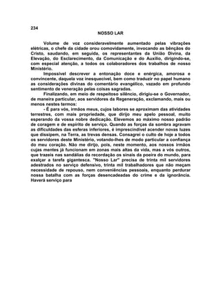 234
NOSSO LAR
Volume de voz consideravelmente aumentado pelas vibrações
elétricas, o chefe da cidade orou comovidamente, invocando as bênçãos do
Cristo, saudando, em seguida, os representantes da União Divina, da
Elevação, do Esclarecimento, da Comunicação e do Auxílio, dirigindo-se,
com especial atenção, a todos os colaboradores dos trabalhos de nosso
Ministério.
Impossível descrever a entonação doce e enérgica, amorosa e
convincente, daquela voz inesquecível, bem como traduzir no papel humano
as considerações divinas do comentário evangélico, vazado em profundo
sentimento de veneração pelas coisas sagradas.
Finalizando, em meio de respeitoso silêncio, dirigiu-se o Governador,
de maneira particular, aos servidores da Regeneração, exclamando, mais ou
menos nestes termos:
- É para vós, irmãos meus, cujos labores se aproximam das atividades
terrestres, com mais propriedade, que dirijo meu apelo pessoal, muito
esperando da vossa nobre dedicação. Elevemos ao máximo nosso padrão
de coragem e de espírito de serviço. Quando as forças da sombra agravam
as dificuldades das esferas inferiores, é imprescindível acender novas luzes
que dissipem, na Terra, as trevas densas. Consagrei o culto de hoje a todos
os servidores deste Ministério, votando-lhes de modo particular a confiança
do meu coração. Não me dirijo, pois, neste momento, aos nossos irmãos
cujas mentes já funcionam em zonas mais altas da vida, mas a vós outros,
que trazeis nas sandálias da recordação os sinais da poeira do mundo, para
exalçar a tarefa gigantesca. "Nosso Lar" precisa de trinta mil servidores
adestrados no serviço defensivo, trinta mil trabalhadores que não meçam
necessidade de repouso, nem conveniências pessoais, enquanto perdurar
nossa batalha com as forças desencadeadas do crime e da ignorância.
Haverá serviço para
 