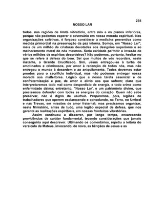 235
NOSSO LAR
todos, nas regiões de limite vibratório, entre nós e os planos inferiores,
porque não podemos esperar o adversário em nossa morada espiritual. Nas
organizações coletivas, é forçoso considerar a medicina preventiva como
medida primordial na preservação da paz interna. Somos, em "Nosso Lar",
mais de um milhão de criaturas devotadas aos desígnios superiores e ao
melhoramento moral de nós mesmos. Seria caridade permitir a invasão de
vários milhões de espíritos desordeiros? Não podemos, portanto, hesitar no
que se refere à defesa do bem. Sei que muitos de vós recordais, neste
instante, o Grande Crucificado. Sim, Jesus entregou-se à turba de
amotinados e criminosos, por amor à redenção de todos nós, mas não
entregou o mundo à desordem e ao aniquilamento. Todos devemos estar
prontos para o sacrifício individual, mas não podemos entregar nossa
morada aos malfeitores. Lógico que a nossa tarefa essencial é de
confraternização e paz, de amor e alívio aos que sofrem; claro que
interpretaremos todo mal como desperdício de energia, e todo crime como
enfermidade dalma; entretanto, "Nosso Lar', e um patrimônio divino, que
precisamos defender com todas as energias do coração. Quem não sabe
preservar, não é digno de usufruir. Preparemos, pois, legiões de
trabalhadores que operem esclarecendo e consolando, na Terra, no Umbral
e nas Trevas, em missões de amor fraternal; mas precisamos organizar,
neste Ministério, antes de tudo, uma legião especial de defesa, que nos
garanta as realizações espirituais, em nossas fronteiras vibratórias.
Assim continuou a discorrer, por longo tempo, encarecendo
providências de caráter fundamental, tecendo considerações que jamais
conseguiria aqui descrever. Ultimando os comentários, repetiu a leitura do
versículo de Mateus, invocando, de novo, as bênçãos de Jesus e as
 