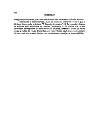 236
NOSSO LAR
energias dos ouvintes, para que nenhum de nós recebesse dádivas em vão.
Comovido e deslumbrado, ouvi as crianças entoarem o hino que a
Ministra Veneranda intitulara "A Grande Jerusalém". O Governador desceu
da tribuna sob vibrações de imensa esperança e foi então que brisas
cariciosas começaram a soprar sobre as árvores, trazendo, talvez de muito
longe, pétalas de rosas diferentes, em maravilhoso azul, que se desfaziam,
de leve, ao tocar nossas frontes, enchendo-nos o coração de intenso júbilo.
 