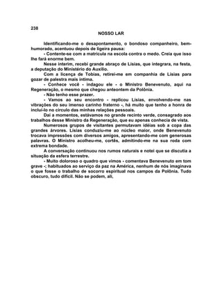 238
NOSSO LAR
Identificando-me o desapontamento, o bondoso companheiro, bem-
humorado, acentuou depois de ligeira pausa:
- Contente-se com a matrícula na escola contra o medo. Creia que isso
lhe fará enorme bem.
Nesse ínterim, recebi grande abraço de Lísias, que integrara, na festa,
a deputação do Ministério do Auxílio.
Com a licença de Tobias, retirei-me em companhia de Lísias para
gozar de palestra mais íntima.
- Conhece você - indagou ele - o Ministro Benevenuto, aqui na
Regeneração, o mesmo que chegou anteontem da Polônia.
- Não tenho esse prazer.
- Vamos ao seu encontro - replicou Lísias, envolvendo-me nas
vibrações do seu imenso carinho fraterno -, há muito que tenho a honra de
incluí-lo no círculo das minhas relações pessoais.
Daí a momentos, estávamos no grande recinto verde, consagrado aos
trabalhos desse Ministro da Regeneração, que eu apenas conhecia de vista.
Numerosos grupos de visitantes permutavam idéias sob a copa das
grandes árvores. Lísias conduziu-me ao núcleo maior, onde Benevenuto
trocava impressões com diversos amigos, apresentando-me com generosas
palavras. O Ministro acolheu-me, cortês, admitindo-me na sua roda com
extrema bondade.
A conversação continuou nos rumos naturais e notei que se discutia a
situação da esfera terrestre.
- Muito doloroso o quadro que vimos - comentava Benevenuto em tom
grave -; habituados ao serviço da paz na América, nenhum de nós imaginava
o que fosse o trabalho de socorro espiritual nos campos da Polônia. Tudo
obscuro, tudo difícil. Não se podem, ali,
 