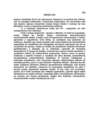 239
NOSSO LAR
esperar claridades de fé nos agressores, tampouco na maioria das vítimas,
que se entregam totalmente a pavorosas impressões. Os encarnados não
nos ajudam, apenas consomem nossas forças. Desde o começo do meu
Ministério, nunca vi tamanhos sofrimentos coletivos.
- E a comissão demorou-se muito por lá? - perguntou um dos
companheiros com interesse.
- Todo o tempo disponível - ajuntou o Ministro. O chefe da expedição,
nosso colega do Auxílio, julgou conveniente permanecermos
exclusivamente atidos à tarefa, para enriquecermos observações e melhor
aproveitar a experiência. Com efeito, as condições não poderiam ser
melhores. Acredito que nossa posição está muito distante da extraordinária
capacidade de resistência dos abnegados servidores espirituais que ali se
encontram de serviço. Todas as tarefas de assistência imediata funcionam
perfeitamente, a despeito do ar asfixiante, saturado de vibrações
destruidoras. O campo de batalha, invisível aos nossos irmãos terrestres, é
verdadeiro inferno de indescritíveis proporções. Nunca, como na guerra,
evidencia o espírito humano a condição de alma decaída, apresentando
características essencialmente diabólicas. Vi homens inteligentes e
instruídos localizarem, com minuciosa atenção, determinados setores de
atividade pacífica, para o a que chamam "impactos diretos',. Bombas de alto
poder explosivo destroem edifícios pacientemente edificados. Aos fluidos
venenosos da metralha, casam-se as emanações pestilentas do ódio e
tornam quase impossível qualquer auxílio. O que mais nos contristou,
porém, foi a triste condição dos militares agressores, quando algum deles
abandonava as vestes carnais, compelido pelas circunstâncias. Dominados,
na maioria, por forças tenebrosas, fugiam dos Espíritos missionários,
chamando-lhes a todos "fantasmas da cruz".
 