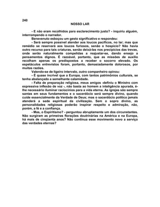 240
NOSSO LAR
- E não eram recolhidos para esclarecimento justo? - inquiriu alguém,
interrompendo o narrador.
Benevenuto esboçou um gesto significativo e respondeu:
- Será sempre possível atender aos loucos pacíficos, no lar; mas que
remédio se reservará aos loucos furiosos, senão o hospício? Não havia
outro recurso para tais criaturas, senão deixá-las nos precipícios das trevas,
onde serão naturalmente compelidas a reajustar-se, dando ensejo a
pensamentos dignos. É razoável, portanto, que as missões de auxílio
recolham apenas os predispostos a receber o socorro elevado. Os
espetáculos entrevistos foram, portanto, demasiadamente dolorosos, por
muitas razões.
Valendo-se de ligeiro intervalo, outro companheiro opinou:
- É quase incrível que a Europa, com tantos patrimônios culturais, se
tenha abalançado a semelhante calamidade.
- Falta de preparação religiosa, meus amigos -definiu o Ministro com
expressiva inflexão de voz -, não basta ao homem a inteligência apurada, é-
lhe necessário iluminar raciocínios para a vida eterna. As igrejas são sempre
santas em seus fundamentos e o sacerdócio será sempre divino, quando
cuide essencialmente da Verdade de Deus; mas o sacerdócio político jamais
atenderá a sede espiritual da civilização. Sem o sopro divino, as
personalidades religiosas poderão inspirar respeito e admiração, não,
porém, a fé e a confiança.
- Mas, o Espiritismo? - perguntou abruptamente um dos circunstantes.
Não surgiram as primeiras florações doutrinárias na América e na Europa,
há mais de cinqüenta anos? Não continua esse movimento novo a serviço
das verdades eternas?
 