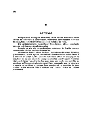 242
44
AS TREVAS
Enriquecendo as alegrias da reunião, Lísias deu-me a conhecer novos
valores da sua cultura e sensibilidade. Dedilhando com maestria as cordas
da cítara, fez-nos lembrar velhas canções e melodias da Terra.
Dia verdadeiramente maravilhoso! Sucediam-se júbilos espirituais,
como se estivéssemos em pleno paraíso.
Quando me vi a sós com o bondoso enfermeiro do Auxílio, procurei
transmitir-lhe minhas sublimes impressões.
- Não tenha dúvida disse, sorrindo , quando nos reunimos àqueles a
quem amamos, ocorre algo de confortador e construtivo em nosso íntimo. É
o alimento do amor, André. Quando numerosas almas se congregam no
círculo de tal ou qual atividade, seus pensamentos se entrelaçam, formando
núcleos de força viva, através dos quais cada um recebe seu quinhão de
alegria ou sofrimento, da vibração geral. É por essa razão que, no planeta, o
problema do ambiente é sempre fator ponderável no caminho de cada
homem. Cada criatura viverá daquilo que cultiva. Quem se oferece
diariamente
 