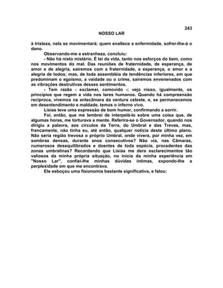 243
NOSSO LAR
à tristeza, nela se movimentará; quem enaltece a enfermidade, sofrer-lhe-á o
dano.
Observando-me a estranheza, concluiu:
- Não há nisto mistério. É lei da vida, tanto nos esforços do bem, como
nos movimentos do mal. Das reuniões de fraternidade, de esperança, de
amor e de alegria, sairemos com a fraternidade, a esperança, o amor e a
alegria de todos; mas, de toda assembléia de tendências inferiores, em que
predominam o egoísmo, a vaidade ou o crime, sairemos envenenados com
as vibrações destrutivas desses sentimentos.
- Tem razão - exclamei, comovido -; vejo nisso, igualmente, os
princípios que regem a vida nos lares humanos. Quando há compreensão
recíproca, vivemos na antecâmara da ventura celeste, e, se permanecemos
em desentendimento e maldade, temos o inferno vivo.
Lísias teve uma expressão de bom humor, confirmando a sorrir.
Foi, então, que me lembrei de interpelá-lo sobre uma coisa que, de
algumas horas, me torturava a mente. Referira-se o Governador, quando nos
dirigiu a palavra, aos círculos da Terra, do Umbral e das Trevas, mas,
francamente, não tinha eu, até então, qualquer notícia deste último plano.
Não seria região trevosa o próprio Umbral, onde vivera, por minha vez, em
sombras densas, durante anos consecutivos? Não via, nas Câmaras,
numerosos desequilibrados e doentes de toda espécie, procedentes das
zonas umbralinas? Recordando que Lísias me dera esclarecimentos tão
valiosos da minha própria situação, no início da minha experiência em
"Nosso Lar", confiei-lhe minhas dúvidas íntimas, expondo-lhe a
perplexidade em que me encontrava.
Ele esboçou uma fisionomia bastante significativa, e falou:
 