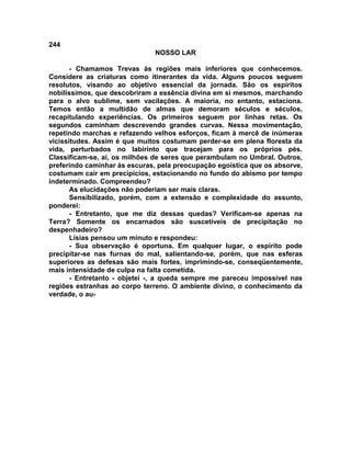 244
NOSSO LAR
- Chamamos Trevas às regiões mais inferiores que conhecemos.
Considere as criaturas como itinerantes da vida. Alguns poucos seguem
resolutos, visando ao objetivo essencial da jornada. São os espíritos
nobilíssimos, que descobriram a essência divina em si mesmos, marchando
para o alvo sublime, sem vacilações. A maioria, no entanto, estaciona.
Temos então a multidão de almas que demoram séculos e séculos,
recapitulando experiências. Os primeiros seguem por linhas retas. Os
segundos caminham descrevendo grandes curvas. Nessa movimentação,
repetindo marchas e refazendo velhos esforços, ficam à mercê de inúmeras
vicissitudes. Assim é que muitos costumam perder-se em plena floresta da
vida, perturbados no labirinto que tracejam para os próprios pés.
Classificam-se, aí, os milhões de seres que perambulam no Umbral. Outros,
preferindo caminhar às escuras, pela preocupação egoística que os absorve,
costumam cair em precipícios, estacionando no fundo do abismo por tempo
indeterminado. Compreendeu?
As elucidações não poderiam ser mais claras.
Sensibilizado, porém, com a extensão e complexidade do assunto,
ponderei:
- Entretanto, que me diz dessas quedas? Verificam-se apenas na
Terra? Somente os encarnados são suscetíveis de precipitação no
despenhadeiro?
Lísias pensou um minuto e respondeu:
- Sua observação é oportuna. Em qualquer lugar, o espírito pode
precipitar-se nas furnas do mal, salientando-se, porém, que nas esferas
superiores as defesas são mais fortes, imprimindo-se, conseqüentemente,
mais intensidade de culpa na falta cometida.
- Entretanto - objetei -, a queda sempre me pareceu impossível nas
regiões estranhas ao corpo terreno. O ambiente divino, o conhecimento da
verdade, o au-
 