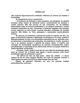 245
NOSSO LAR
xílio superior figuravam-se-me antídotos infalíveis ao veneno da vaidade e
da tentação.
O companheiro sorriu e esclareceu:
- O problema da tentação é mais complexo. As paisagens do planeta
terrestre estão cheias de ambiente divino, conhecimento da verdade e
auxílio superior. Não são poucos os que compartem, ali, de batalhas
destruidoras entre as árvores acolhedoras e os campos primaveris; muitos
cometem homicídios ao luar, insensíveis à profunda sugestão das estrelas;
outros exploram os mais fracos, ouvindo elevadas revelações da verdade
superior. Não faltam, na Terra, paisagens e expressões essencialmente
divinas.
As palavras do enfermeiro calavam-me fundo no espírito. De fato, em
geral, os guerreiros estimam a destruição na primavera e no estio, quando a
Natureza estende no solo e no firmamento maravilhas de cor, perfume e luz;
os latrocínios e homicídios são praticados, de preferência, à noite, quando a
Lua e as estrelas enchem o planeta de poesia divina. A maioria dos
verdugos da Humanidade constitui-se de homens eminentemente cultos,
que desprezam a inspiração divina. Renovando minha concepção referente à
queda espiritual, acrescentei:
- Contudo, Lísias, poderá você dar-me uma idéia da localização dessa
zona de Trevas? Se o Umbral está ligado à mente humana, onde ficará
semelhante lugar de sofrimento e pavor?
- Há esferas de vida em toda parte - disse ele, solícito -, o vácuo
sempre há de ser mera imagem literária. Em tudo há energias viventes e
cada espécie de seres funciona em determinada zona da vida.
Depois de pequeno intervalo, em que me pareceu meditar
profundamente, continuou:
 