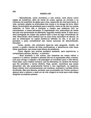 246
NOSSO LAR
- Naturalmente, como aconteceu a nós outros, você situou como
região de existência, além da morte do corpo, apenas os círculos a se
iniciarem da superfície do globo para cima, esquecido do nível para baixo. A
vida, contudo, palpita na profundeza dos mares e no âmago da terra. Além
disso, há princípios de gravitação para o espírito, como se dá com os corpos
materiais. A Terra não é somente o campo que podemos ferir ou
menosprezar, a nosso bel-prazer. É organização viva, possuidora de certas
leis que nos escravizarão ou libertarão, segundo nossas obras. É claro que a
alma esmagada de culpas não poderá subir à tona do lago maravilhoso da
vida. Resumindo, devo lembrar que as aves livres ascendem às alturas; as
que se embaraçam no cipoal sentem-se tolhidas no vôo, e as que se
prendem a peso considerável são meras escravas do desconhecido.
Percebe?
Lísias, porém, não precisaria fazer-me esta pergunta. Avaliei, de
pronto, o quadro imenso de lutas purificadoras, a desenhar-se ante meus
olhos espirituais, nas zonas mais baixas da existência.
Como alguém que precisa ponderar bastante, para exprimir-se, o
companheiro pensou, pensou... e concluiu:
- Qual acontece a nós outros, que trazemos em nosso íntimo o
superior e o inferior, também o planeta traz em si expressões altas e baixas,
com que corrige o culpado e dá passagem ao triunfador para a vida eterna.
Você sabe, como médico humano, que há elementos no cérebro do homem
que lhe presidem o senso diretivo. Hoje, porém, reconhece que esses
elementos não são propriamente físicos e sim espirituais, na essência.
Quem estime viver exclusivamente nas sombras, embotará o sentido divino
da direção. Não será demais, portanto, que se precipite nas Trevas, porque o
abismo atrai o abismo e cada um de nós chegará ao local para onde esteja
dirigindo os próprios passos.
 