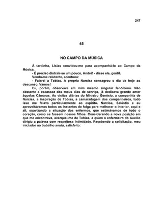 247
45
NO CAMPO DA MÚSICA
À tardinha, Lísias convidou-me para acompanhá-lo ao Campo da
Música.
- É preciso distrair-se um pouco, André! - disse ele, gentil.
Vendo-me relutante, acentuou:
- Falarei a Tobias. A própria Narcisa consagrou o dia de hoje ao
descanso. Vamos!
Eu, porém, observava em mim mesmo singular fenômeno. Não
obstante a escassez dos meus dias de serviço, já dedicava grande amor
àquelas Câmaras. As visitas diárias do Ministro Genésio, a companhia de
Narcisa, a inspiração de Tobias, a camaradagem dos companheiros, tudo
isso me falava particularmente ao espírito. Narcisa, Salústio e eu
aproveitávamos todos os instantes de folga para melhorar o interior, aqui e
ali, suavizando a situação dos enfermos, que estimávamos de todo o
coração, como se fossem nossos filhos. Considerando a nova posição em
que me encontrava, acerquei-me de Tobias, a quem o enfermeiro do Auxilio
dirigiu a palavra com respeitosa intimidade. Recebendo a solicitação, meu
iniciador no trabalho anuiu, satisfeito:
 
