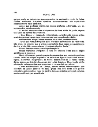 250
NOSSO LAR
parque, onde se ostentavam encantamentos de verdadeiro conto de fadas.
Fontes luminosas traçavam quadros surpreendentes: um espetáculo
absolutamente novo para mim.
Antes que pudesse manifestar minha profunda admiração, Lis ias
recomendou bem-humorado:
- Lascínia sempre se faz acompanhar de duas irmãs, às quais, espero
faça você as honras de cavalheiro.
- Mas, Lísias. . - respondi, reticencioso, considerando minha antiga
posição conjugal - você deve compreender que estou ligado a Zélia.
O enfermeiro amigo, nesse instante, riu a valer, acrescentando:
- Era o que faltava! Ninguém quer ferir seus sentimentos de fidelidade.
Não creio, no entanto, que a união esponsalícia deva trazer o esquecimento
da vida social. Não sabe mais ser o irmão de alguém, André?
Ri-me, desconcertado, e nada pude replicar.
Nesse momento, atingimos a faixa de entrada, onde Lísias pagou
gentilmente o ingresso.
Notei, ali mesmo, grande grupo de passeantes, em torno de gracioso
coreto, onde um corpo orquestral de reduzidas figuras executava música
ligeira. Caminhos marginados de flores desenhavam-se à nossa frente,
dando acesso ao interior do parque, em várias direções. Observando minha
admiração pelas canções que se ouviam, o companheiro explicou:
- Nas extremidades do Campo, temos certas manifestações que
atendem ao gosto pessoal de cada grupo dos que ainda não podem
entender a arte sublime; mas, no centro, temos a música universal e divina,
a arte santificada, por excelência.
 