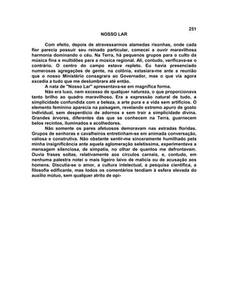 251
NOSSO LAR
Com efeito, depois de atravessarmos alamedas risonhas, onde cada
flor parecia possuir seu reinado particular, comecei a ouvir maravilhosa
harmonia dominando o céu. Na Terra, há pequenos grupos para o culto da
música fina e multidões para a música regional. Ali, contudo, verificava-se o
contrário. O centro do campo estava repleto. Eu havia presenciado
numerosas agregações de gente, na colônia, extasiara-me ante a reunião
que o nosso Ministério consagrara ao Governador, mas o que via agora
excedia a tudo que me deslumbrara até então.
A nata de "Nosso Lar" apresentava-se em magnífica forma.
Não era luxo, nem excesso de qualquer natureza, o que proporcionava
tanto brilho ao quadro maravilhoso. Era a expressão natural de tudo, a
simplicidade confundida com a beleza, a arte pura e a vida sem artifícios. O
elemento feminino aparecia na paisagem, revelando extremo apuro de gosto
individual, sem desperdício de adornos e sem trair a simplicidade divina.
Grandes árvores, diferentes das que se conhecem na Terra, guarnecem
belos recintos, iluminados e acolhedores.
Não somente os pares afetuosos demoravam nas estradas floridas.
Grupos de senhoras e cavalheiros entretinham-se em animada conversação,
valiosa e construtiva. Não obstante sentir-me sinceramente humilhado pela
minha insignificância ante aquela aglomeração seletíssima, experimentava a
mensagem silenciosa, de simpatia, no olhar de quantos me defrontavam.
Ouvia frases soltas, relativamente aos círculos carnais, e, contudo, em
nenhuma palestra notei o mais ligeiro laivo de malícia ou de acusação aos
homens. Discutia-se o amor, a cultura intelectual, a pesquisa científica, a
filosofia edificante, mas todos os comentários tendiam à esfera elevada do
auxílio mútuo, sem qualquer atrito de opi-
 