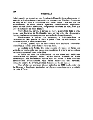 254
NOSSO LAR
Natal, quando me encontrara nos festejos da Elevação, tocara levemente no
assunto, adivinhando-me as saudades da esposa e dos filhinhos. Comentara
as alegrias da noite e asseverara não andar longe o dia em que me
acompanharia ao ninho familiar. Agradeci, comovidamente, esperando,
cheio de bom ânimo. Entretanto, atingíramos setembro de 1940, sem que
visse a realização de meus desejos.
Confortava-me, porém, a certeza de haver preenchido todo o meu
tempo nas Câmaras de Retificação, com serviço útil. Não descansara.
Nossas tarefas prosseguiam sempre, sem solução de continuidade.
Habituara-me a cuidar dos enfermos, a interpretar-lhes os
pensamentos. Não perdia de vista a pobre Elisa, encaminhando-a, de
maneira indireta, a melhores tentames.
À medida, porém, que se consolidava meu equilíbrio emocional,
intensificava-se-me a ansiedade de rever os meus.
A saudade doía fundo. Em compensação, de longe em longe era
visitado por minha mãe, que nunca me abandonou à própria sorte, embora
permanecesse em círculos mais altos.
A última vez que nos avistáramos, ela me disse que tencionava
cientificar-me de projetos novos. Aquela atitude maternal de suave
conformação nos sofrimentos morais que lhe feriam a alma sensível,
comovera-me profundamente. Que novas resoluções teria tomado?
Intrigado, esperei-lhe a visita, ansioso de conhecer-lhe os planos.
Com efeito, nos primeiros dias de setembro de 1940, minha mãe veio
às Câmaras e, depois das saudações carinhosas, comunicou-me o propósito
de voltar à Terra.
 