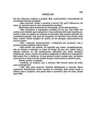 255
NOSSO LAR
Em tom afetuoso, explicou o projeto. Mas, surpreendido e discordando de
semelhante decisão, protestei:
- Não concordo. Voltar a senhora à carne? Por quê? Internar-se, de
novo, no caminho escuro, sem necessidade imediata?
Mostrando nobre expressão de serenidade, minha mãe ponderou:
- Não consideras a angustiosa condição de teu pai, meu filho? Há
muitos anos trabalho para reerguê-lo e meus esforços têm sido improfícuos.
Laerte é hoje um céptico de coração envenenado. Não poderia persistir em
semelhante posição, sob pena de mergulhar em abismos mais fundos. Que
fazer, André? Terias coragem de revê-lo em tal situação, esquivando-te ao
socorro justo?
- Não - respondi, impressionado -; trabalharia por auxiliá-lo; mas a
senhora poderá ajudá-lo mesmo daqui.
- Não duvido. No entanto, os espíritos que amam, verdadeiramente,
não se limitam a estender as mãos de longe. De que nos valeria toda a
riqueza material, se não pudéssemos estendê-la aos entes amados?
Poderíamos, acaso, residir num palácio relegando os filhinhos à intempérie?
Não posso ficar a distância. Já que poderei contar contigo aqui, doravante
reunir-me-ei a Luísa a fim de auxiliar teu pai a reencontrar o caminho certo.
Pensei, pensei, e redargüi:
- Insistiria, no entanto, com a senhora. Não haverá meios de evitar
essa contingência?
- Não. Não seria possível. Estudei detidamente o assunto. Meus
superiores hierárquicos foram acordes no conselho. Não posso trazer o
inferior para o superior, mas posso fazer o contrário. Que me resta, senão
isso? Não
 