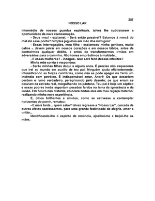 257
NOSSO LAR
intermédio de nossos guardas espirituais, talvez lhe subtraíssem a
oportunidade da nova reencarnação.
- Deus meu! - exclamei. - Será então possível? Estamos à mercê do
mal até esse ponto? Simples joguetes em mão dos inimigos?
- Essas interrogações, meu filho - esclareceu minha genitora, muito
calma -, devem pairar em nossos corações e em nossos lábios, antes de
contrairmos qualquer débito, e antes de transformarmos irmãos em
adversários para o caminho. Não tomes empréstimos à maldade...
- E essas mulheres? - indaguei. Que será feito dessas infelizes?
Minha mãe sorriu e respondeu:
- Serão minhas filhas daqui a alguns anos. É preciso não esqueceres
que irei ao mundo em auxílio de teu pai. Ninguém ajuda eficientemente,
intensificando as forças contrárias, como não se pode apagar na Terra um
incêndio com petróleo. É indispensável amar, André! Os que descrêem
perdem o rumo verdadeiro, peregrinando pelo deserto; os que erram se
desviam da estrada real, mergulhando no pântano. Teu pai é hoje um céptico
e essas pobres irmãs suportam pesados fardos na lama da ignorância e da
ilusão. Em futuro não distante, colocarei todos eles em meu regaço materno,
realizando minha nova experiência.
E, olhos brilhantes e úmidos, como se estivesse a contemplar
horizontes do porvir, rematou:
- E mais tarde... quem sabe? talvez regresse a "Nosso Lar", cercada de
outros afetos sacrossantos, para uma grande festividade de alegria, amor e
união...
Identificando-lhe o espírito de renúncia, ajoelhei-me e beijei-lhe as
mãos.
 