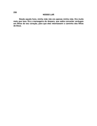 258
NOSSO LAR
Desde aquela hora, minha mãe não era apenas minha mãe. Era muito
mais que isso. Era a mensageira do Amparo, que sabia converter verdugos
em filhos do seu coração, para que eles retomassem o caminho dos filhos
de Deus.
 