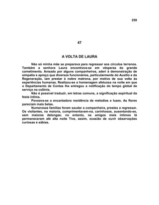 259
47
A VOLTA DE LAURA
Não só minha mãe se preparava para regressar aos círculos terrenos.
Também a senhora Laura encontrava-se em vésperas do grande
cometimento. Avisado por alguns companheiros, aderi à demonstração de
simpatia e apreço que diversos funcionários, particularmente do Auxílio e da
Regeneração, iam prestar à nobre matrona, por motivo de sua volta às
experiências humanas. Realizou-se a homenagem afetuosa na noite em que
o Departamento de Contas lhe entregou a notificação do tempo global de
serviço na colônia.
Não é possível traduzir, em letras comuns, a significação espiritual da
festa íntima.
Povoava-se a encantadora residência de melodias e luzes. As flores
pareciam mais belas.
Numerosas famílias foram saudar a companheira, prestes a regressar.
Os visitantes, na maioria, cumprimentavam-na, carinhosos, ausentando-se,
sem maiores delongas; no entanto, os amigos mais íntimos lá
permaneceram até alta noite Tive, assim, ocasião de ouvir observações
curiosas e sábias.
 