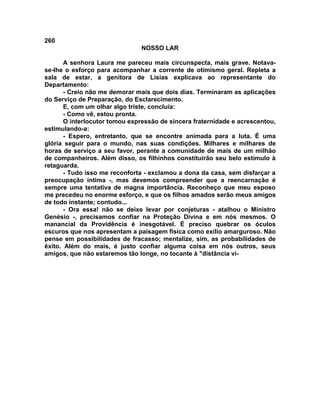 260
NOSSO LAR
A senhora Laura me pareceu mais circunspecta, mais grave. Notava-
se-lhe o esforço para acompanhar a corrente de otimismo geral. Repleta a
sala de estar, a genitora de Lísias explicava ao representante do
Departamento:
- Creio não me demorar mais que dois dias. Terminaram as aplicações
do Serviço de Preparação, do Esclarecimento.
E, com um olhar algo triste, concluía:
- Como vê, estou pronta.
O interlocutor tomou expressão de sincera fraternidade e acrescentou,
estimulando-a:
- Espero, entretanto, que se encontre animada para a luta. É uma
glória seguir para o mundo, nas suas condições. Milhares e milhares de
horas de serviço a seu favor, perante a comunidade de mais de um milhão
de companheiros. Além disso, os filhinhos constituirão seu belo estímulo à
retaguarda.
- Tudo isso me reconforta - exclamou a dona da casa, sem disfarçar a
preocupação íntima -, mas devemos compreender que a reencarnação é
sempre uma tentativa de magna importância. Reconheço que meu esposo
me precedeu no enorme esforço, e que os filhos amados serão meus amigos
de todo instante; contudo...
- Ora essa! não se deixe levar por conjeturas - atalhou o Ministro
Genésio -, precisamos confiar na Proteção Divina e em nós mesmos. O
manancial da Providência é inesgotável. É preciso quebrar os óculos
escuros que nos apresentam a paisagem física como exílio amarguroso. Não
pense em possibilidades de fracasso; mentalize, sim, as probabilidades de
êxito. Além do mais, é justo confiar alguma coisa em nós outros, seus
amigos, que não estaremos tão longe, no tocante à "distância vi-
 