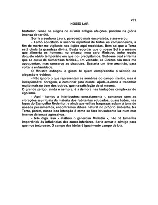 261
NOSSO LAR
bratória". Pense na alegria de auxiliar antigas afeições, pondere na glória
imensa de ser útil.
Sorriu a senhora Laura, parecendo mais encorajada, e asseverou:
- Tenho solicitado o socorro espiritual de todos os companheiros, a
fim de manter-me vigilante nas lições aqui recebidas. Bem sei que a Terra
está cheia da grandeza divina. Basta recordar que o nosso Sol é o mesmo
que alimenta os homens; no entanto, meu caro Ministro, tenho receio
daquele olvido temporário em que nos precipitamos. Sinto-me qual enferma
que se curou de numerosas feridas... Em verdade, as úlceras não mais me
apoquentam, mas conservo as cicatrizes. Bastaria um leve arranhão, para
voltar a enfermidade.
O Ministro esboçou o gesto de quem compreendia o sentido da
alegação e revidou:
- Não ignoro o que representam as sombras do campo inferior, mas é
indispensável coragem, e caminhar para diante. Ajudá-la-emos a trabalhar
muito mais no bem dos outros, que na satisfação de si mesma.
O grande perigo, ainda e sempre, é a demora nas tentações complexas do
egoísmo.
- Aqui - tornou a interlocutora sensatamente -, contamos com as
vibrações espirituais da maioria dos habitantes educados, quase todos, nas
luzes do Evangelho Redentor; e ainda que velhas fraquezas subam á tona de
nossos pensamentos, encontramos defesa natural no próprio ambiente. Na
Terra, porém, nossa boa intenção é como se fora bruxuleante luz num mar
imenso de forças agressivas.
- Não diga isso - atalhou o generoso Ministro -, não dê tamanha
importância às influências das zonas inferiores. Seria armar o inimigo para
que nos torturasse. O campo das idéias é igualmente campo de luta.
 