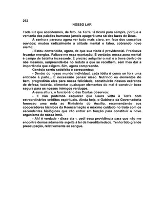 262
NOSSO LAR
Toda luz que acendermos, de fato, na Terra, lá ficará para sempre, porque a
ventania das paixões humanas jamais apagará uma só das luzes de Deus.
A senhora pareceu agora ver tudo mais claro, em face dos conceitos
ouvidos; mudou radicalmente a atitude mental e falou, cobrando novo
alento:
- Estou convencida, agora, de que sua visita é providencial. Precisava
levantar energias. Faltava-me essa exortação. É verdade: nossa zona mental
é campo de batalha incessante. É preciso aniquilar o mal e a treva dentro de
nós mesmos, surpreendê-los no reduto a que se recolhem, sem lhes dar a
importância que exigem. Sim, agora compreendo.
Genésio sorriu satisfeito e acrescentou:
- Dentro do nosso mundo individual, cada idéia é como se fora uma
entidade à parte... É necessário pensar nisso. Nutrindo os elementos do
bem, progredirão eles para nossa felicidade, constituirão nossos exércitos
de defesa; todavia, alimentar quaisquer elementos do mal é construir base
segura para os nossos inimigos verdugos.
A essa altura, o funcionário das Contas observou:
- E não podemos esquecer que Laura volta à Terra com
extraordinários créditos espirituais. Ainda hoje, o Gabinete da Governadoria
forneceu uma nota ao Ministério do Auxílio, recomendando aos
cooperadores técnicos da Reencarnação o máximo cuidado no trato com os
ascendentes biológicos que vão entrar em função para constituir o novo
organismo de nossa irmã.
- Ah! é verdade - disse ela -, pedi essa providência para que não me
encontre demasiadamente sujeita à lei da hereditariedade. Tenho tido grande
preocupação, relativamente ao sangue.
 