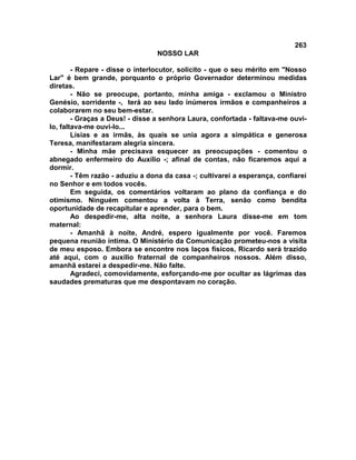263
NOSSO LAR
- Repare - disse o interlocutor, solicito - que o seu mérito em "Nosso
Lar" é bem grande, porquanto o próprio Governador determinou medidas
diretas.
- Não se preocupe, portanto, minha amiga - exclamou o Ministro
Genésio, sorridente -, terá ao seu lado inúmeros irmãos e companheiros a
colaborarem no seu bem-estar.
- Graças a Deus! - disse a senhora Laura, confortada - faltava-me ouvi-
lo, faltava-me ouvi-lo...
Lísias e as irmãs, às quais se unia agora a simpática e generosa
Teresa, manifestaram alegria sincera.
- Minha mãe precisava esquecer as preocupações - comentou o
abnegado enfermeiro do Auxílio -; afinal de contas, não ficaremos aqui a
dormir.
- Têm razão - aduziu a dona da casa -; cultivarei a esperança, confiarei
no Senhor e em todos vocês.
Em seguida, os comentários voltaram ao plano da confiança e do
otimismo. Ninguém comentou a volta à Terra, senão como bendita
oportunidade de recapitular e aprender, para o bem.
Ao despedir-me, alta noite, a senhora Laura disse-me em tom
maternal:
- Amanhã à noite, André, espero igualmente por você. Faremos
pequena reunião íntima. O Ministério da Comunicação prometeu-nos a visita
de meu esposo. Embora se encontre nos laços físicos, Ricardo será trazido
até aqui, com o auxílio fraternal de companheiros nossos. Além disso,
amanhã estarei a despedir-me. Não falte.
Agradeci, comovidamente, esforçando-me por ocultar as lágrimas das
saudades prematuras que me despontavam no coração.
 