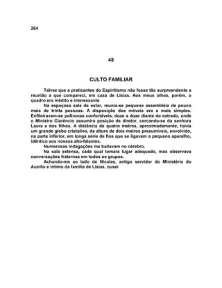 264
48
CULTO FAMILIAR
Talvez que a praticantes do Espiritismo não fosse tão surpreendente a
reunião a que compareci, em casa de Lísias. Aos meus olhos, porém, o
quadro era inédito e interessante
Na espaçosa sala de estar, reunia-se pequena assembléia de pouco
mais de trinta pessoas. A disposição dos móveis era a mais simples.
Enfileiravam-se poltronas confortáveis, doze a doze diante do estrado, onde
o Ministro Clarêncio assumira posição de diretor, cercando-se da senhora
Laura e dos filhos. A distância de quatro metros, aproximadamente, havia
um grande globo cristalino, da altura de dois metros presumíveis, envolvido,
na parte inferior, em longa série de fios que se ligavam a pequeno aparelho,
idêntico aos nossos alto-falantes.
Numerosas indagações me bailavam no cérebro.
Na sala extensa, cada qual tomara lugar adequado, mas observava
conversações fraternas em todos os grupos.
Achando-me ao lado de Nicolas, antigo servidor do Ministério do
Auxílio e íntimo da família de Lísias, ousei
 