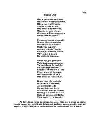 267
NOSSO LAR
Não te perturbes na estrada
De sombras do esquecimento,
Não te doa o sofrimento,
Jamais te firas no mal.
Não temas a dor terrestre,
Recorda a nossa aliança,
Conserva a flor da esperança
Para a ventura imortal.
Enquanto dormes no mundo,
Nossas almas acordadas
Relembram as alvoradas
Desta vida superior;
Aguarda o porvir risonho,
Espera por nós que, um dia,
Volveremos à alegria
Do jardim do teu amor.
Vem a nós, pai generoso,
Volta à paz do nosso ninho,
Torna às luzes do caminho,
Inda que seja a sonhar;
Esquece, um minuto, a Terra
E vem sorver da água pura
De consolo e de ternura
Das fontes de "Nosso Lar".
Nossa casa não te olvida
O sacrifício, a bondade,
A sublime claridade
De tuas lições no bem;
Atravessa a sombra espessa,
Vence, pai, a carne estranha,
Sobe ao cume da montanha,
Vem conosco orar também.
Às derradeiras notas da bela composição, notei que o globo se cobria,
interiormente, de substância leitoso-acinzentada, apresentando, logo em
seguida, a figura simpática de um homem na idade madura. Era Ricardo.
 