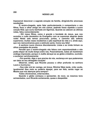 268
NOSSO LAR
Impossível descrever a sagrada emoção da família, dirigindo-lhe amorosas
saudações.
O recém-chegado, após falar particularmente à companheira e aos
filhos, fixou o olhar amigo em nós outros, pedindo fosse repetida a suave
canção filial, que ouviu banhado em lágrimas. Quando se calaram as últimas
notas, falou comovidamente:
- Oh! meus filhos, como é grande a bondade de Jesus, que nos
aureolou o culto doméstico do Evangelho com as supremas alegrias desta
noite! Nesta sala temos procurado, juntos, o caminho das esferas
superiores; muitas vezes recebemos o pão espiritual da vida e é, ainda aqui,
que nos reencontramos para o estímulo santo. Como sou feliz!
A senhora Laura chorava discretamente. Lísias e as irmãs tinham os
olhos marejados de pranto.
Percebi que o recém-chegado não falava com espontaneidade e não
podia dispor de muito tempo entre nós. Possivelmente, todos ali mantinham
análoga impressão, porque vi Judite abraçar-se ao globo cristalino, ouvindo-
a exclamar carinhosamente:
- Pai querido, diga o que precisa de nós, esclareça em que poderemos
ser úteis ao seu abnegado coração!
Observei, então, que Ricardo pousou o olhar profundo na senhora
Laura e murmurou:
- Sua mãe virá ter comigo, em breve, filhinha! Mais tarde, virão vocês,
igualmente! Que mais eu poderia desejar, para ser feliz, senão rogar ao
Mestre que nos abençoe para sempre?
Todos chorávamos, enternecidos.
Quando o globo começou a apresentar, de novo, os mesmos tons
acinzentados, ouvi Ricardo exclamando, quase a despedida:
 