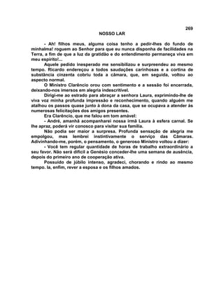 269
NOSSO LAR
- Ah! filhos meus, alguma coisa tenho a pedir-lhes do fundo de
minhalma! roguem ao Senhor para que eu nunca disponha de facilidades na
Terra, a fim de que a luz da gratidão e do entendimento permaneça viva em
meu espírito!...
Aquele pedido inesperado me sensibilizou e surpreendeu ao mesmo
tempo. Ricardo endereçou a todos saudações carinhosas e a cortina de
substância cinzenta cobriu toda a câmara, que, em seguida, voltou ao
aspecto normal.
O Ministro Clarêncio orou com sentimento e a sessão foi encerrada,
deixando-nos imersos em alegria indescritível.
Dirigi-me ao estrado para abraçar a senhora Laura, exprimindo-lhe de
viva voz minha profunda impressão e reconhecimento, quando alguém me
atalhou os passos quase junto à dona da casa, que se ocupava a atender às
numerosas felicitações dos amigos presentes.
Era Clarêncio, que me falou em tom amável:
- André, amanhã acompanharei nossa irmã Laura à esfera carnal. Se
lhe apraz, poderá vir conosco para visitar sua família.
Não podia ser maior a surpresa. Profunda sensação de alegria me
empolgou, mas lembrei instintivamente o serviço das Câmaras.
Adivinhando-me, porém, o pensamento, o generoso Ministro voltou a dizer:
- Você tem regular quantidade de horas de trabalho extraordinário a
seu favor. Não será difícil a Genésio conceder-lhe uma semana de ausência,
depois do primeiro ano de cooperação ativa.
Possuído de júbilo intenso, agradeci, chorando e rindo ao mesmo
tempo. Ia, enfim, rever a esposa e os filhos amados.
 