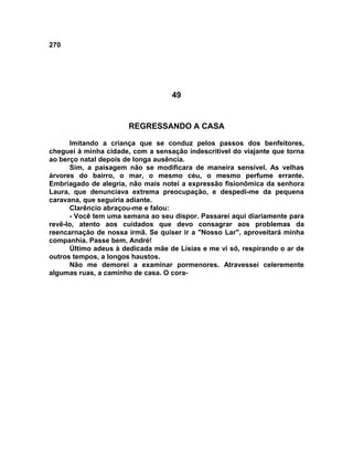 270
49
REGRESSANDO A CASA
Imitando a criança que se conduz pelos passos dos benfeitores,
cheguei à minha cidade, com a sensação indescritível do viajante que torna
ao berço natal depois de longa ausência.
Sim, a paisagem não se modificara de maneira sensível. As velhas
árvores do bairro, o mar, o mesmo céu, o mesmo perfume errante.
Embriagado de alegria, não mais notei a expressão fisionômica da senhora
Laura, que denunciava extrema preocupação, e despedi-me da pequena
caravana, que seguiria adiante.
Clarêncio abraçou-me e falou:
- Você tem uma semana ao seu dispor. Passarei aqui diariamente para
revê-lo, atento aos cuidados que devo consagrar aos problemas da
reencarnação de nossa irmã. Se quiser ir a "Nosso Lar", aproveitará minha
companhia. Passe bem, André!
Último adeus à dedicada mãe de Lísias e me vi só, respirando o ar de
outros tempos, a longos haustos.
Não me demorei a examinar pormenores. Atravessei celeremente
algumas ruas, a caminho de casa. O cora-
 