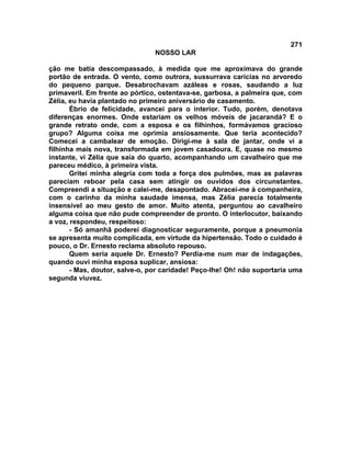 271
NOSSO LAR
ção me batia descompassado, à medida que me aproximava do grande
portão de entrada. O vento, como outrora, sussurrava carícias no arvoredo
do pequeno parque. Desabrochavam azáleas e rosas, saudando a luz
primaveril. Em frente ao pórtico, ostentava-se, garbosa, a palmeira que, com
Zélia, eu havia plantado no primeiro aniversário de casamento.
Ébrio de felicidade, avancei para o interior. Tudo, porém, denotava
diferenças enormes. Onde estariam os velhos móveis de jacarandá? E o
grande retrato onde, com a esposa e os filhinhos, formávamos gracioso
grupo? Alguma coisa me oprimia ansiosamente. Que teria acontecido?
Comecei a cambalear de emoção. Dirigi-me à sala de jantar, onde vi a
filhinha mais nova, transformada em jovem casadoura. E, quase no mesmo
instante, vi Zélia que saía do quarto, acompanhando um cavalheiro que me
pareceu médico, à primeira vista.
Gritei minha alegria com toda a força dos pulmões, mas as palavras
pareciam reboar pela casa sem atingir os ouvidos dos circunstantes.
Compreendi a situação e calei-me, desapontado. Abracei-me à companheira,
com o carinho da minha saudade imensa, mas Zélia parecia totalmente
insensível ao meu gesto de amor. Muito atenta, perguntou ao cavalheiro
alguma coisa que não pude compreender de pronto. O interlocutor, baixando
a voz, respondeu, respeitoso:
- Só amanhã poderei diagnosticar seguramente, porque a pneumonia
se apresenta muito complicada, em virtude da hipertensão. Todo o cuidado é
pouco, o Dr. Ernesto reclama absoluto repouso.
Quem seria aquele Dr. Ernesto? Perdia-me num mar de indagações,
quando ouvi minha esposa suplicar, ansiosa:
- Mas, doutor, salve-o, por caridade! Peço-lhe! Oh! não suportaria uma
segunda viuvez.
 