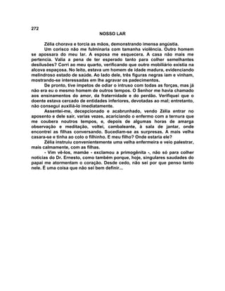 272
NOSSO LAR
Zélia chorava e torcia as mãos, demonstrando imensa angústia.
Um corisco não me fulminaria com tamanha violência. Outro homem
se apossara do meu lar. A esposa me esquecera. A casa não mais me
pertencia. Valia a pena de ter esperado tanto para colher semelhantes
desilusões? Corri ao meu quarto, verificando que outro mobiliário existia na
alcova espaçosa. No leito, estava um homem de idade madura, evidenciando
melindroso estado de saúde. Ao lado dele, três figuras negras iam e vinham,
mostrando-se interessadas em lhe agravar os padecimentos.
De pronto, tive ímpetos de odiar o intruso com todas as forças, mas já
não era eu o mesmo homem de outros tempos. O Senhor me havia chamado
aos ensinamentos do amor, da fraternidade e do perdão. Verifiquei que o
doente estava cercado de entidades inferiores, devotadas ao mal; entretanto,
não consegui auxiliá-lo imediatamente.
Assentei-me, decepcionado e acabrunhado, vendo Zélia entrar no
aposento e dele sair, varias vezes, acariciando o enfermo com a ternura que
me coubera noutros tempos, e, depois de algumas horas de amarga
observação e meditação, voltei, cambaleante, à sala de jantar, onde
encontrei as filhas conversando. Sucediam-se as surpresas. A mais velha
casara-se e tinha ao colo o filhinho. E meu filho? Onde estaria ele?
Zélia instruiu convenientemente uma velha enfermeira e veio palestrar,
mais calmamente, com as filhas.
- Vim vê-los, mamãe - exclamou a primogênita -, não só para colher
notícias do Dr. Ernesto, como também porque, hoje, singulares saudades do
papai me atormentam o coração. Desde cedo, não sei por que penso tanto
nele. É uma coisa que não sei bem definir...
 