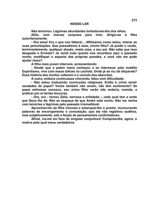 273
NOSSO LAR
Não terminou. Lágrimas abundantes borbotavam-lhe dos olhos.
Zélia, com imensa surpresa para mim, dirigiu-se à filha
autoritariamente:
- Ora essa! Era o que nos faltava!... Aflitíssima como estou, tolerar as
suas perturbações. Que passadismo é esse, minha filha? Já proibi a vocês,
terminantemente, qualquer alusão, nesta casa, a seu pai. Não sabe que isso
desgosta o Ernesto? Já vendi tudo quanto nos recordava aqui o passado
morto; modifiquei o aspecto das próprias paredes, e você não me pode
ajudar nisso?
A filha mais jovem interveio, acrescentando:
- Desde que a pobre mana começou a se interessar pelo maldito
Espiritismo, vive com essas tolices na cachola. Onde já se viu tal disparate?
Essa história dos mortos voltarem é o cúmulo dos absurdos.
A outra, embora continuasse chorando, falou com dificuldade:
- Não estou traduzindo convicções religiosas. Então é crime sentir
saudades de papai? Vocês também não amam, não têm sentimento? Se
papai estivesse conosco, seu único filho varão não andaria, mamãe, a
praticar por aí tantas loucuras.
- Ora, ora - tornou Zélia, nervosa e enfadada -, cada qual tem a sorte
que Deus lhe dá. Não se esqueça de que André está morto. Não me venha
com lamúrias e lágrimas pelo passado irremediável.
Aproximei-me da filha chorosa e estanquei-lhe o pranto, murmurando
palavras de encorajamento e consolação, que ela não registrou auditiva,
mas subjetivamente, sob a feição de pensamentos confortadores.
Afinal, via-me em face de singular conjuntura! Compreendia, agora, o
motivo pelo qual meus verdadeiros
 