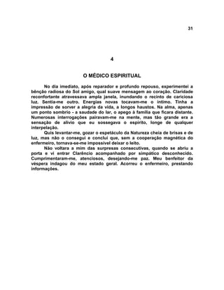 31
4
O MÉDICO ESPIRITUAL
No dia imediato, após reparador e profundo repouso, experimentei a
bênção radiosa do Sol amigo, qual suave mensagem ao coração. Claridade
reconfortante atravessava ampla janela, inundando o recinto de cariciosa
luz. Sentia-me outro. Energias novas tocavam-me o íntimo. Tinha a
impressão de sorver a alegria da vida, a longos haustos. Na alma, apenas
um ponto sombrio - a saudade do lar, o apego à família que ficara distante.
Numerosas interrogações pairavam-me na mente, mas tão grande era a
sensação de alívio que eu sossegava o espírito, longe de qualquer
interpelação.
Quis levantar-me, gozar o espetáculo da Natureza cheia de brisas e de
luz, mas não o consegui e concluí que, sem a cooperação magnética do
enfermeiro, tornava-se-me impossível deixar o leito.
Não voltara a mim das surpresas consecutivas, quando se abriu a
porta e vi entrar Clarêncio acompanhado por simpático desconhecido.
Cumprimentaram-me, atenciosos, desejando-me paz. Meu benfeitor da
véspera indagou do meu estado geral. Acorreu o enfermeiro, prestando
informações.
 
