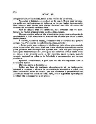 274
NOSSO LAR
amigos haviam procrastinado, tanto, o meu retorno ao lar terreno.
Angústias e decepções sucediam-se de tropel. Minha casa pareceu-
me, então, um patrimônio que os ladrões e os vermes haviam transformado.
Nem haveres, nem títulos, nem afetos! Somente uma filha ali estava de
sentinela ao meu velho e sincero amor.
Nem os longos anos de sofrimento, nos primeiros dias de além-
túmulo, me haviam proporcionado lágrimas tão amargas.
Chegou a noite e voltou o dia, encontrando-me na mesma situação de
perplexidade, a ouvir conceitos e a surpreender atitudes que nunca poderia
ter suspeitado.
À tardinha, Clarêncio passou, oferecendo-me o cordial da sua palavra
amiga e reta. Percebendo meu abatimento, disse, solícito:
- Compreendo suas mágoas e rejubilo-me pela ótima oportunidade
deste testemunho. Não tenho diretrizes novas. Qualquer conselho de minha
parte, portanto, seria intempestivo. Apenas, meu caro, não posso esquecer
que aquela recomendação de Jesus para que amemos a Deus sobre todas
as coisas e ao próximo como a nós mesmos, opera sempre, quando
seguida, verdadeiros milagres de felicidade e compreensão, em nossos
caminhos.
Agradeci, sensibilizado, e pedi que me não desamparasse com o
necessário auxílio.
Clarêncio sorriu e despediu-se.
Então, em face da realidade, absolutamente só no testemunho,
comecei a ponderar o alcance da recomendação evangélica e refleti com
mais serenidade. Afinal de contas, por que condenar o procedimento de
Zélia? E se fosse eu o viúvo na Terra? Teria, acaso, suportado a prolongada
solidão? Não teria recorrido a mil pretex-
 