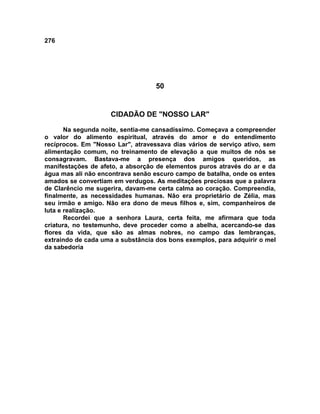 276
50
CIDADÃO DE "NOSSO LAR"
Na segunda noite, sentia-me cansadíssimo. Começava a compreender
o valor do alimento espiritual, através do amor e do entendimento
recíprocos. Em "Nosso Lar", atravessava dias vários de serviço ativo, sem
alimentação comum, no treinamento de elevação a que muitos de nós se
consagravam. Bastava-me a presença dos amigos queridos, as
manifestações de afeto, a absorção de elementos puros através do ar e da
água mas ali não encontrava senão escuro campo de batalha, onde os entes
amados se convertiam em verdugos. As meditações preciosas que a palavra
de Clarêncio me sugerira, davam-me certa calma ao coração. Compreendia,
finalmente, as necessidades humanas. Não era proprietário de Zélia, mas
seu irmão e amigo. Não era dono de meus filhos e, sim, companheiros de
luta e realização.
Recordei que a senhora Laura, certa feita, me afirmara que toda
criatura, no testemunho, deve proceder como a abelha, acercando-se das
flores da vida, que são as almas nobres, no campo das lembranças,
extraindo de cada uma a substância dos bons exemplos, para adquirir o mel
da sabedoria
 