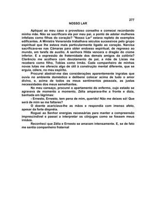 277
NOSSO LAR
Apliquei ao meu caso o proveitoso conselho e comecei recordando
minha mãe. Não se sacrificara ela por meu pai, a ponto de adotar mulheres
infelizes como filhas do coração? "Nosso Lar" estava repleto de exemplos
edificantes. A Ministra Veneranda trabalhava séculos sucessivos pelo grupo
espiritual que lhe estava mais particularmente ligado ao coração. Narcisa
sacrificava-se nas Câmaras para obter endosso espiritual, de regresso ao
mundo, em tarefa de auxílio. A senhora Hilda vencera o dragão do ciúme
inferior. E a expressão de fraternidade dos demais amigos da colônia?
Clarêncio me acolhera com devotamento de pai, a mãe de Lísias me
recebera como filho, Tobias como irmão. Cada companheiro de minhas
novas lutas me oferecia algo de útil à construção mental diferente, que se
erguia, célere, no meu espírito.
Procurei abstrair-me das considerações aparentemente ingratas que
ouvia no ambiente doméstico e deliberei colocar acima de tudo o amor
divino, e, acima de todos os meus sentimentos pessoais, as justas
necessidades dos meus semelhantes.
No meu cansaço, procurei o apartamento do enfermo, cujo estado se
agravava de momento a momento. Zélia amparava-lhe a fronte e dizia,
banhada em lágrimas:
- Ernesto, Ernesto, tem pena de mim, querido! Não me deixes só! Que
será de mim se me faltares?
O doente acariciava-lhe as mãos e respondia com imenso afeto,
apesar da forte dispnéia.
Roguei ao Senhor energias necessárias para manter a compreensão
imprescindível e passei a interpretar os cônjuges como se fossem meus
irmãos.
Reconheci que Zélia e Ernesto se amavam intensamente. E, se de fato
me sentia companheiro fraternal
 