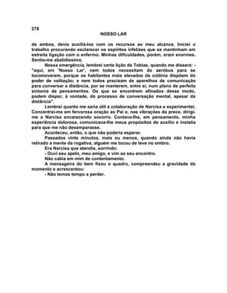 278
NOSSO LAR
de ambos, devia auxiliá-los com os recursos ao meu alcance. Iniciei o
trabalho procurando esclarecer os espíritos infelizes que se mantinham em
estreita ligação com o enfermo. Minhas dificuldades, porém, eram enormes.
Sentia-me abatidíssimo.
Nessa emergência, lembrei certa lição de Tobias, quando me dissera: -
"aqui, em 'Nosso Lar', nem todos necessitam do aeróbus para se
locomoverem, porque os habitantes mais elevados da colônia dispõem do
poder de volitação; e nem todos precisam de aparelhos de comunicação
para conversar a distância, por se manterem, entre si, num plano de perfeita
sintonia de pensamentos. Os que se encontrem afinados desse modo,
podem dispor, à vontade, do processo de conversação mental, apesar da
distância".
Lembrei quanto me seria útil a colaboração de Narcisa e experimentei.
Concentrei-me em fervorosa oração ao Pai e, nas vibrações da prece, dirigi-
me a Narcisa encarecendo socorro. Contava-lhe, em pensamento, minha
experiência dolorosa, comunicava-lhe meus propósitos de auxílio e insistia
para que me não desamparasse.
Aconteceu, então, o que não poderia esperar.
Passados vinte minutos, mais ou menos, quando ainda não havia
retirado a mente da rogativa, alguém me tocou de leve no ombro.
Era Narcisa que atendia, sorrindo:
- Ouvi seu apelo, meu amigo, e vim ao seu encontro.
Não cabia em mim de contentamento.
A mensageira do bem fixou o quadro, compreendeu a gravidade do
momento e acrescentou:
- Não temos tempo a perder.
 