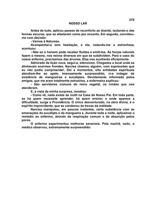 279
NOSSO LAR
Antes de tudo, aplicou passes de reconforto ao doente, isolando-o das
formas escuras, que se afastaram como por encanto. Em seguida, convidou-
me com decisão:
- Vamos à Natureza.
Acompanhei-a sem hesitação, e ela, notando-me a estranheza,
acentuou:
- Não só o homem pode receber fluidos e emiti-los. As forças naturais
fazem o mesmo, nos reinos diversos em que se subdividem. Para o caso do
nosso enfermo, precisamos das árvores. Elas nos auxiliarão eficazmente.
Admirado da lição nova, segui-a, silencioso. Chegados a local onde se
alinhavam enormes frondes, Narcisa chamou alguém, com expressões que
eu não podia compreender. Daí a momentos, oito entidades espirituais
atendiam-lhe ao apelo. Imensamente surpreendido, vi-a indagar da
existência de mangueiras e eucaliptos. Devidamente informada pelos
amigos, que me eram totalmente estranhos, a enfermeira explicou:
- São servidores comuns do reino vegetal, os irmãos que nos
atenderam.
E, à vista da minha surpresa, rematou:
- Como vê, nada existe de inútil na Casa de Nosso Pai. Em toda parte,
se há quem necessite aprender, há quem ensine; e onde aparece a
dificuldade, surge a Providência. O único desventurado, na obra divina, é o
espírito imprevidente, que se condenou às trevas da maldade.
Narcisa manipulou, em poucos instantes, certa substância com as
emanações do eucalipto e da mangueira e, durante toda a noite, aplicamos o
remédio ao enfermo, através da respiração comum e da absorção pelos
poros.
O enfermo experimentou melhoras sensíveis. Pela manhã, cedo, o
médico observou, extremamente surpreendido:
 