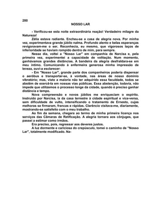 280
NOSSO LAR
- Verificou-se esta noite extraordinária reação! Verdadeiro milagre da
Natureza!
Zélia estava radiante. Encheu-se a casa de alegria nova. Por minha
vez, experimentava grande júbilo nalma. Profundo alento e belas esperanças
revigoravam-me o ser. Reconhecia, eu mesmo, que vigorosos laços de
inferioridade se haviam rompido dentro de mim, para sempre.
Nesse dia, voltei a "Nosso Lar" em companhia de Narcisa e, pela
primeira vez, experimentei a capacidade de volitação. Num momento,
ganhávamos grandes distâncias. A bandeira da alegria desfraldara-se em
meu íntimo. Comunicando à enfermeira generosa minha impressão de
leveza, ouvi-a esclarecer:
- Em "Nosso Lar", grande parte dos companheiros poderia dispensar
o aeróbus e transportar-se, à vontade, nas áreas de nosso domínio
vibratório; mas, visto a maioria não ter adquirido essa faculdade, todos se
abstêm de exercê-la em nossas vias públicas. Essa abstenção, todavia, não
impede que utilizemos o processo longe da cidade, quando é preciso ganhar
distância e tempo.
Nova compreensão e novos júbilos me enriqueciam o espírito.
Instruído por Narcisa, ia da casa terrestre à cidade espiritual e vice-versa,
sem dificuldade de vulto, intensificando o tratamento de Ernesto, cujas
melhoras se firmaram, francas e rápidas. Clarêncio visitava-me, diariamente,
mostrando-se satisfeito com o meu trabalho.
Ao fim da semana, chegara ao termo de minha primeira licença nos
serviços das Câmaras de Retificação. A alegria tornara aos cônjuges, que
passei a estimar como irmãos.
Era preciso, pois, regressar aos deveres justos.
A luz dormente e cariciosa do crepúsculo, tomei o caminho de "Nosso
Lar", totalmente modificado. Na-
 