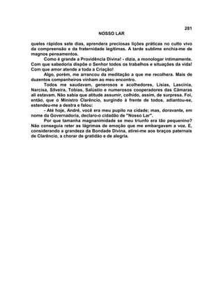 281
NOSSO LAR
queles rápidos sete dias, aprendera preciosas lições práticas no culto vivo
da compreensão e da fraternidade legítimas. A tarde sublime enchia-me de
magnos pensamentos.
Como é grande a Providência Divina! - dizia, a monologar intimamente.
Com que sabedoria dispõe o Senhor todos os trabalhos e situações da vida!
Com que amor atende a toda a Criação!
Algo, porém, me arrancou da meditação a que me recolhera. Mais de
duzentos companheiros vinham ao meu encontro.
Todos me saudavam, generosos e acolhedores, Lísias, Lascínia,
Narcisa, Silveira, Tobias, Salústio e numerosos cooperadores das Câmaras
ali estavam. Não sabia que atitude assumir, colhido, assim, de surpresa. Foi,
então, que o Ministro Clarêncio, surgindo à frente de todos, adiantou-se,
estendeu-me a destra e falou:
- Até hoje, André, você era meu pupilo na cidade; mas, doravante, em
nome da Governadoria, declaro-o cidadão de "Nosso Lar".
Por que tamanha magnanimidade se meu triunfo era tão pequenino?
Não conseguia reter as lágrimas de emoção que me embargavam a voz. E,
considerando a grandeza da Bondade Divina, atirei-me aos braços paternais
de Clarêncio, a chorar de gratidão e de alegria.
 
