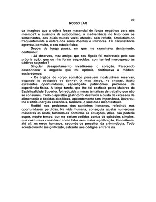 33
NOSSO LAR
ca imaginou que a cólera fosse manancial de forças negativas para nós
mesmos? A ausência de autodomínio, a inadvertência no trato com os
semelhantes, aos quais muitas vezes ofendeu sem refletir, conduziam-no
freqüentemente à esfera dos seres doentes e inferiores. Tal circunstância
agravou, de muito, o seu estado físico.
Depois de longa pausa, em que me examinava atentamente,
continuou:
- Já observou, meu amigo, que seu fígado foi maltratado pela sua
própria ação; que os rins foram esquecidos, com terrível menosprezo às
dádivas sagradas?
Singular desapontamento invadira-me o coração. Parecendo
desconhecer a angústia que me oprimia, continuava o médico,
esclarecendo:
- Os órgãos do corpo somático possuem incalculáveis reservas,
segundo os desígnios do Senhor. O meu amigo, no entanto, iludiu
excelentes oportunidades, esperdiçado patrimônios preciosos da
experiência física. A longa tarefa, que lhe foi confiada pelos Maiores da
Espiritualidade Superior, foi reduzida a meras tentativas de trabalho que não
se consumou. Todo o aparelho gástrico foi destruído à custa de excessos de
alimentação e bebidas alcoólicas, aparentemente sem importância. Devorou-
lhe a sífilis energias essenciais. Como vê, o suicídio é incontestável.
Meditei nos problemas dos caminhos humanos, refletindo nas
oportunidades perdidas. Na vida humana, conseguia ajustar numerosas
máscaras ao rosto, talhando-as conforme as situações. Aliás, não poderia
supor, noutro tempo, que me seriam pedidas contas de episódios simples,
que costumava considerar como fatos sem maior significação. Conceituara,
até ali, os erros humanos, segundo os preceitos da criminologia. Todo
acontecimento insignificante, estranho aos códigos, entraria na
 