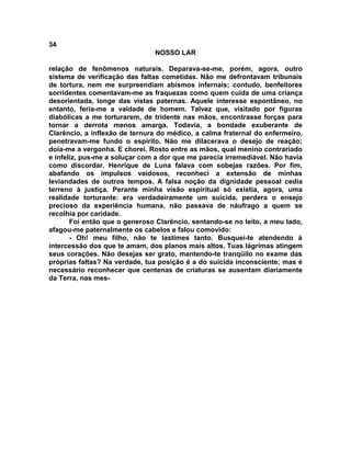 34
NOSSO LAR
relação de fenômenos naturais. Deparava-se-me, porém, agora, outro
sistema de verificação das faltas cometidas. Não me defrontavam tribunais
de tortura, nem me surpreendiam abismos infernais; contudo, benfeitores
sorridentes comentavam-me as fraquezas como quem cuida de uma criança
desorientada, longe das vistas paternas. Aquele interesse espontâneo, no
entanto, feria-me a vaidade de homem. Talvez que, visitado por figuras
diabólicas a me torturarem, de tridente nas mãos, encontrasse forças para
tornar a derrota menos amarga. Todavia, a bondade exuberante de
Clarêncio, a inflexão de ternura do médico, a calma fraternal do enfermeiro,
penetravam-me fundo o espírito. Não me dilacerava o desejo de reação;
doía-me a vergonha. E chorei. Rosto entre as mãos, qual menino contrariado
e infeliz, pus-me a soluçar com a dor que me parecia irremediável. Não havia
como discordar. Henrique de Luna falava com sobejas razões. Por fim,
abafando os impulsos vaidosos, reconheci a extensão de minhas
leviandades de outros tempos. A falsa noção da dignidade pessoal cedia
terreno à justiça. Perante minha visão espiritual só existia, agora, uma
realidade torturante: era verdadeiramente um suicida, perdera o ensejo
precioso da experiência humana, não passava de náufrago a quem se
recolhia por caridade.
Foi então que o generoso Clarêncio, sentando-se no leito, a meu lado,
afagou-me paternalmente os cabelos e falou comovido:
- Oh! meu filho, não te lastimes tanto. Busquei-te atendendo à
intercessão dos que te amam, dos planos mais altos. Tuas lágrimas atingem
seus corações. Não desejas ser grato, mantendo-te tranqüilo no exame das
próprias faltas? Na verdade, tua posição é a do suicida inconsciente; mas é
necessário reconhecer que centenas de criaturas se ausentam diariamente
da Terra, nas mes-
 