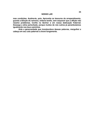 35
NOSSO LAR
mas condições. Acalma-te, pois. Aproveita os tesouros do arrependimento,
guarda a bênção do remorso, embora tardio, sem esquecer que a aflição não
resolve problemas. Confia no Senhor e em nossa dedicação fraternal.
Sossega a alma perturbada, porque muitos de nós outros já perambulamos
igualmente nos teus caminhos.
Ante a generosidade que transbordava dessas palavras, mergulhei a
cabeça em seu colo paternal e chorei longamente.
 