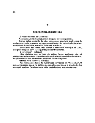 36
5
RECEBENDO ASSISTÊNCIA
- É você o tutelado de Clarêncio?
A pergunta vinha de um jovem de singular e doce expressão.
Grande bolsa pendente da mão, como quem conduzia apetrechos de
assistência, endereçava-me ele sorriso acolhedor. Ao meu sinal afirmativo,
mostrou-se à vontade e, maneiras fraternas, acentuou:
- Sou Lísias, seu irmão. Meu diretor, o assistente Henrique de Luna,
designou-me para servi-lo, enquanto precisar tratamento.
- É enfermeiro? - indaguei.
- Sou visitador dos serviços de saúde. Nessa qualidade, não só
coopero na enfermagem, como também assinalo necessidades de socorro,
ou providências que se refiram a enfermos recém-chegados.
Notando-me a surpresa, explicou:
- Nas minhas condições há numerosos servidores em "Nosso Lar". O
amigo ingressou agora na colônia e, naturalmente, ignora a amplitude dos
nossos trabalhos. Para fazer uma idéia, basta lembrar que apenas aqui,
 