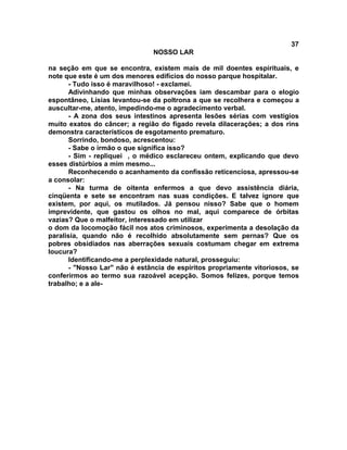 37
NOSSO LAR
na seção em que se encontra, existem mais de mil doentes espirituais, e
note que este é um dos menores edifícios do nosso parque hospitalar.
- Tudo isso é maravilhoso! - exclamei.
Adivinhando que minhas observações iam descambar para o elogio
espontâneo, Lísias levantou-se da poltrona a que se recolhera e começou a
auscultar-me, atento, impedindo-me o agradecimento verbal.
- A zona dos seus intestinos apresenta lesões sérias com vestígios
muito exatos do câncer; a região do fígado revela dilacerações; a dos rins
demonstra característicos de esgotamento prematuro.
Sorrindo, bondoso, acrescentou:
- Sabe o irmão o que significa isso?
- Sim - repliquei , o médico esclareceu ontem, explicando que devo
esses distúrbios a mim mesmo...
Reconhecendo o acanhamento da confissão reticenciosa, apressou-se
a consolar:
- Na turma de oitenta enfermos a que devo assistência diária,
cinqüenta e sete se encontram nas suas condições. E talvez ignore que
existem, por aqui, os mutilados. Já pensou nisso? Sabe que o homem
imprevidente, que gastou os olhos no mal, aqui comparece de órbitas
vazias? Que o malfeitor, interessado em utilizar
o dom da locomoção fácil nos atos criminosos, experimenta a desolação da
paralisia, quando não é recolhido absolutamente sem pernas? Que os
pobres obsidiados nas aberrações sexuais costumam chegar em extrema
loucura?
Identificando-me a perplexidade natural, prosseguiu:
- "Nosso Lar" não é estância de espíritos propriamente vitoriosos, se
conferirmos ao termo sua razoável acepção. Somos felizes, porque temos
trabalho; e a ale-
 
