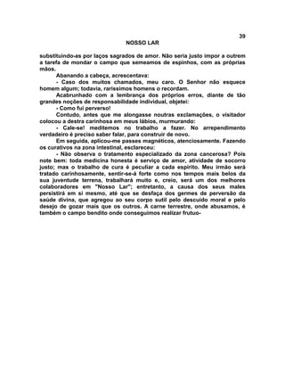 39
NOSSO LAR
substituindo-as por laços sagrados de amor. Não seria justo impor a outrem
a tarefa de mondar o campo que semeamos de espinhos, com as próprias
mãos.
Abanando a cabeça, acrescentava:
- Caso dos muitos chamados, meu caro. O Senhor não esquece
homem algum; todavia, raríssimos homens o recordam.
Acabrunhado com a lembrança dos próprios erros, diante de tão
grandes noções de responsabilidade individual, objetei:
- Como fui perverso!
Contudo, antes que me alongasse noutras exclamações, o visitador
colocou a destra carinhosa em meus lábios, murmurando:
- Cale-se! meditemos no trabalho a fazer. No arrependimento
verdadeiro é preciso saber falar, para construir de novo.
Em seguida, aplicou-me passes magnéticos, atenciosamente. Fazendo
os curativos na zona intestinal, esclareceu:
- Não observa o tratamento especializado da zona cancerosa? Pois
note bem: toda medicina honesta é serviço de amor, atividade de socorro
justo; mas o trabalho de cura é peculiar a cada espírito. Meu irmão será
tratado carinhosamente, sentir-se-á forte como nos tempos mais belos da
sua juventude terrena, trabalhará muito e, creio, será um dos melhores
colaboradores em "Nosso Lar"; entretanto, a causa dos seus males
persistirá em si mesmo, até que se desfaça dos germes de perversão da
saúde divina, que agregou ao seu corpo sutil pelo descuido moral e pelo
desejo de gozar mais que os outros. A carne terrestre, onde abusamos, é
também o campo bendito onde conseguimos realizar frutuo-
 