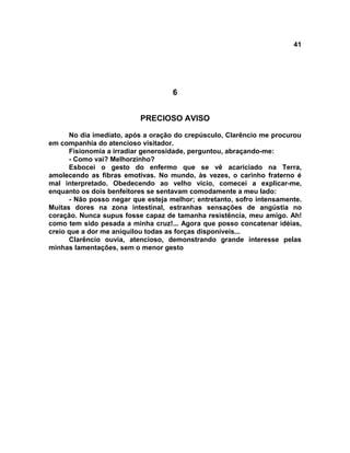 41
6
PRECIOSO AVISO
No dia imediato, após a oração do crepúsculo, Clarêncio me procurou
em companhia do atencioso visitador.
Fisionomia a irradiar generosidade, perguntou, abraçando-me:
- Como vai? Melhorzinho?
Esbocei o gesto do enfermo que se vê acariciado na Terra,
amolecendo as fibras emotivas. No mundo, às vezes, o carinho fraterno é
mal interpretado. Obedecendo ao velho vicio, comecei a explicar-me,
enquanto os dois benfeitores se sentavam comodamente a meu lado:
- Não posso negar que esteja melhor; entretanto, sofro intensamente.
Muitas dores na zona intestinal, estranhas sensações de angústia no
coração. Nunca supus fosse capaz de tamanha resistência, meu amigo. Ah!
como tem sido pesada a minha cruz!... Agora que posso concatenar idéias,
creio que a dor me aniquilou todas as forças disponíveis...
Clarêncio ouvia, atencioso, demonstrando grande interesse pelas
minhas lamentações, sem o menor gesto
 