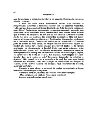 42
NOSSO LAR
que denunciasse o propósito de intervir no assunto. Encorajado com essa
atitude, continuei:
- Além do mais, meus sofrimentos morais são enormes e
inexprimíveis. Amainada a tormenta exterior com os socorros recebidos,
volto agora às tempestades íntimas. Que terá sido feito de minha esposa, de
meus filhos? Teria o meu primogênito conseguido progredir, segundo meu
velho ideal? E as filhinhas? Minha desventurada Zélia muitas vezes afirmou
que morreria de saudades, se um dia eu lhe faltasse. Admirável esposa!
Ainda lhe sinto as lágrimas dos momentos derradeiros. Não sei desde
quando vivo o pesadelo da distância... Continuadas dilacerações roubaram-
me a noção do tempo. Onde estará minha pobre companheira? Chorando
junto às cinzas do meu corpo, ou nalgum recanto escuro das regiões da
morte? Oh! minha dor é muito amarga! Que terrível destino o do homem
penhorado no devotamento à família! Creio que raras criaturas terão
padecido tanto quanto eu!... No planeta, vicissitudes, desenganos, doenças,
incompreensões e amarguras, abafando escassas notas de alegria; depois,
os sofrimentos da morte do corpo... Em seguida, martirizações no além-
túmulo! Que será, então, a vida? Sucessivo desenrolar de misérias e
lágrimas? Não haverá recurso à semeadura da paz? Por mais que deseje
firmar-me no otimismo, sinto que a noção de infelicidade me bloqueia o
espírito, como terrível cárcere do coração. Que desventurado destino,
generoso benfeitor!.
Chegado a essa altura, o vendaval da queixa me conduzira o barco
mental ao oceano largo das lágrimas.
Clarêncio, contudo, levantou-se sereno e falou sem afetação:
- Meu amigo, deseja você, de fato, a cura espiritual?
Ao meu gesto afirmativo, continuou:
 
