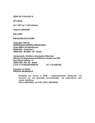 ISBN 85-7328-023-9
45ª edição
Do 1.101º ao 1.125º milheiro
Capa de CECCONI
B.N. 6.802
864-AA;000.25-O;2/1996
Copyright 1944 by
FEDERAÇÃO ESPÍRITA BRASILEIRA
(Casa-Máter do Espiritismo)
SGAN 603 - Conjunto F
78830-030 - Brasília - DF - Brasil
Composição, fotolitos e impressão offset das
Oficinas do Departamento Editorial e Gráfico da FEB
Rua Souza Valente, 17
20941-040 - Rio, RJ - Brasil
C.G.C nº 33.644.857/0002-84 I.E. nº 81.600.503
Impresso no Brasil
PRESITA EN BRAZILO
Pedidos de livros à FEB - Departamento Editorial, via
Correio ou, em grandes encomendas, via rodoviário: por
carta, telefone
(021) 589-6020, ou FAX (021) 589-6838.
 